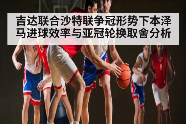 吉达联合沙特联争冠形势下本泽马进球效率与亚冠轮换取舍分析